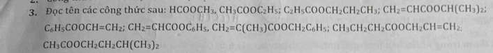 Đọc tên các công thức sau: HCOOCH_3, CH_3COOC_2H_5; C_2H_5COOCH_2CH_3; CH_2=CHCOOCH(CH_3)_2;
C_6H_5COOCH=CH_2; CH_2=CHCOOC_6H_5, CH_2=C(CH_3)COOCH_2C_6H_5; CH_3CH_2COOCH_2CH=CH_2,
CH_3COOCH_2CH_2CH(CH_3)_2