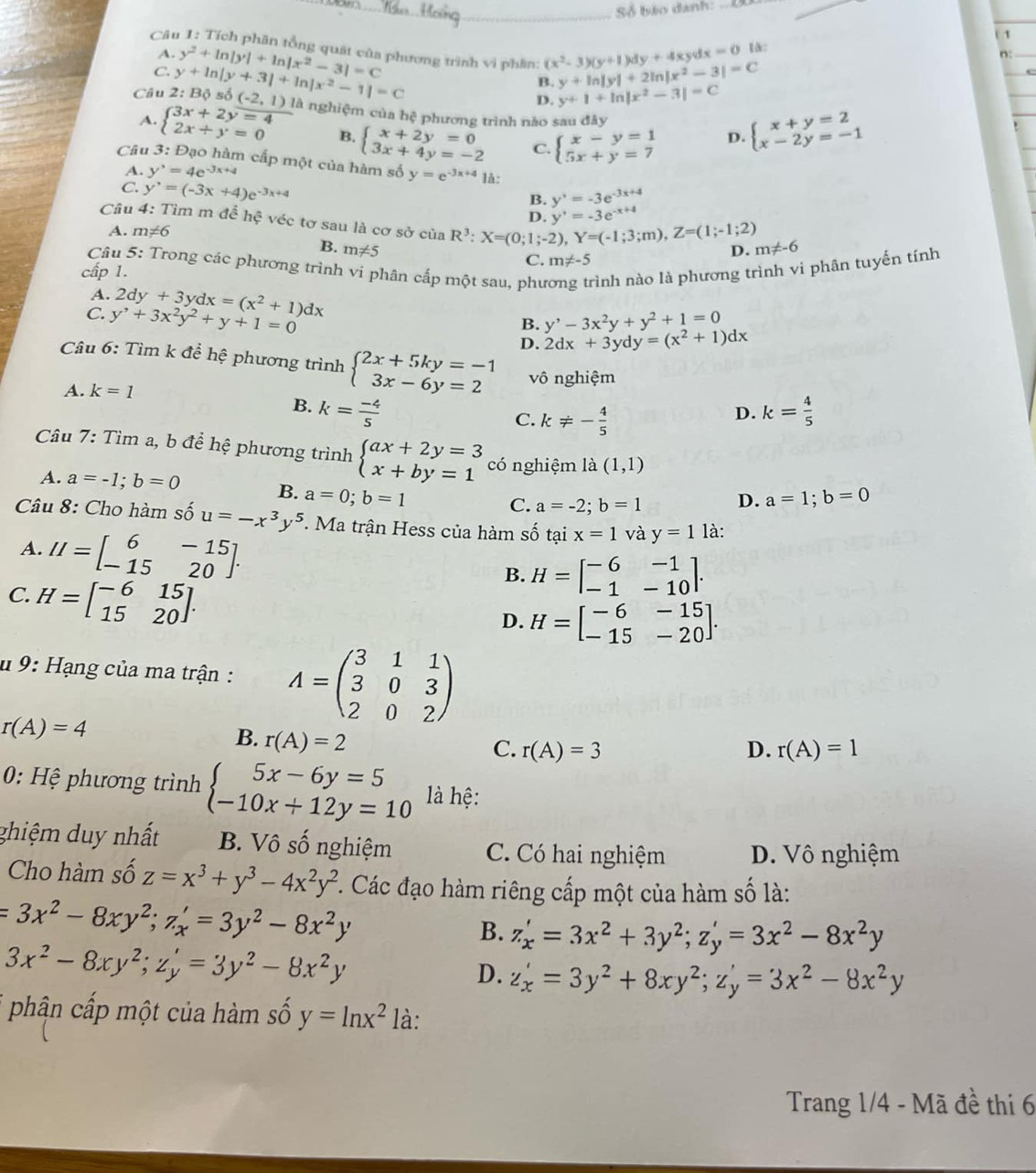 Số báo danh:_
_
1
dx=0 là:
Câu 1: Tích phân tổng quát của phương trình vì phân: (x^2-3)(y+1)dy+4xy y+ln |y|+2ln |x^2-3|=C
A.
C.
Câu 2: Bộ số y+ln |y+3|+ln |x^2-1|=C y^2+ln |y|+ln |x^2-3|=C
n:
_
B.
D. y+1+ln |x^2-3|=C
(-2,1) l là nghiệm của hệ phương trình nào sau đây D.
A. beginarrayl 3x+2y=4 2x+y=0endarray. □  beginarrayl x+y=2 x-2y=-1endarray.
B. beginarrayl x+2y=0 3x+4y=-2endarray. C. beginarrayl x-y=1 5x+y=7endarray.
Câu 3: Đạo hàm cấp một của hàm số y=e^(-3x+4) là:
A. y'=4=4e^(-3x+4)
C. y'=(-3x+4)e^(-3x+4)
B. y'=-3e^(-3x+4)
D. y'=-3e^(-x+4)
Câu 4: Tìm m đề hhat c véc tơ sau là cơ sở ciaR^3:X=(0;1;-2),Y=(-1;3;m),Z=(1;-1;2) m!= -6
A. m!= 6
B. m!= 5
D.
Câu 5: Trong các phương trình vi phân cấp một sau, phư rình nào là phương trình vi phân tuyến tính
C. m!= -5
cấp 1.
A.
C. y^,+3x^2y^2+y+1=0 2dy+3ydx=(x^2+1)dx
B. y^,-3x^2y+y^2+1=0
D. 2dx+3ydy=(x^2+1)dx
Câu 6: Tìm k để hệ phương trình beginarrayl 2x+5ky=-1 3x-6y=2endarray. vô nghiệm
A. k=1
B. k= (-4)/5  k= 4/5 
C. k!= - 4/5 
D.
Câu 7: Tìm a, b để hệ phương trình beginarrayl ax+2y=3 x+by=1endarray. có nghiệm la(1,1)
A. a=-1;b=0
B. a=0;b=1 a=1;b=0
C. a=-2;b=1 D.
Câu 8: Cho hàm số u=-x^3y^5. Ma trận Hess của hàm số tại x=1 và y=1 là:
A. II=beginbmatrix 6&-15 -15&20endbmatrix . B. H=beginbmatrix -6&-1 -1&-10endbmatrix .
C. H=beginbmatrix -6&15 15&20endbmatrix .
D. H=beginbmatrix -6&-15 -15&-20endbmatrix .
#  9: Hạng của ma trận : A=beginpmatrix 3&1&1 3&0&3 2&0&2endpmatrix
r(A)=4
B. r(A)=2
C. r(A)=3 D. r(A)=1
0: Hệ phương trình beginarrayl 5x-6y=5 -10x+12y=10endarray. là hệ:
ghiệm duy nhất B. Vô số nghiệm C. Có hai nghiệm D. Vô nghiệm
Cho hàm số z=x^3+y^3-4x^2y^2 *. Các đạo hàm riêng cấp một của hàm số là:
=3x^2-8xy^2;z_x'=3y^2-8x^2y
B. z_x'=3x^2+3y^2;z_y'=3x^2-8x^2y
3x^2-8xy^2;z_y'=3y^2-8x^2y
D. z_x'=3y^2+8xy^2;z_y'=3x^2-8x^2y
* phận cấp một của hàm số y=ln x^2 là:
Trang 1/4 - Mã đề thi 6