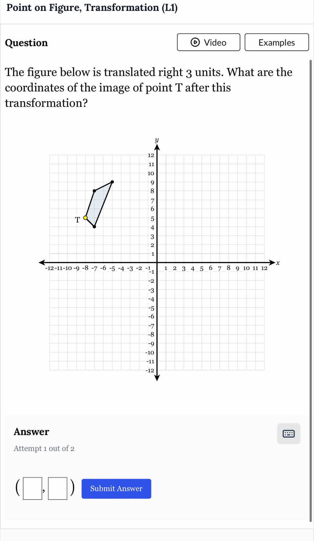 Point on Figure, Transformation (L1) 
Question Video Examples 
The figure below is translated right 3 units. What are the 
coordinates of the image of point T after this 
transformation? 
Answer 
Attempt 1 out of 2 
Submit Answer