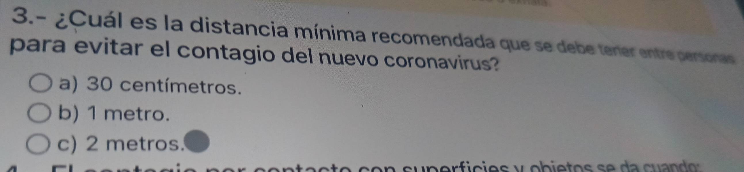 3.- ¿Cuál es la distancia mínima recomendada que se debe tener entre personas
para evitar el contagio del nuevo coronavirus?
a) 30 centímetros.
b) 1 metro.
c) 2 metros.