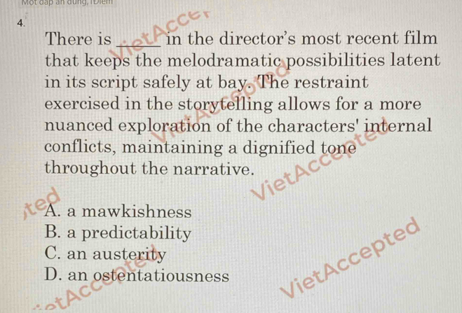 Một đấp an đùng, 1 Điểm
4.
There is _in the director’s most recent film
that keeps the melodramatic possibilities latent
in its script safely at bay. The restraint
exercised in the storytelling allows for a more
nuanced exploration of the characters' internal
conflicts, maintaining a dignified tone
throughout the narrative.
A. a mawkishness
B. a predictability
C. an austerity
D. an ostentatiousness
VietAccepted