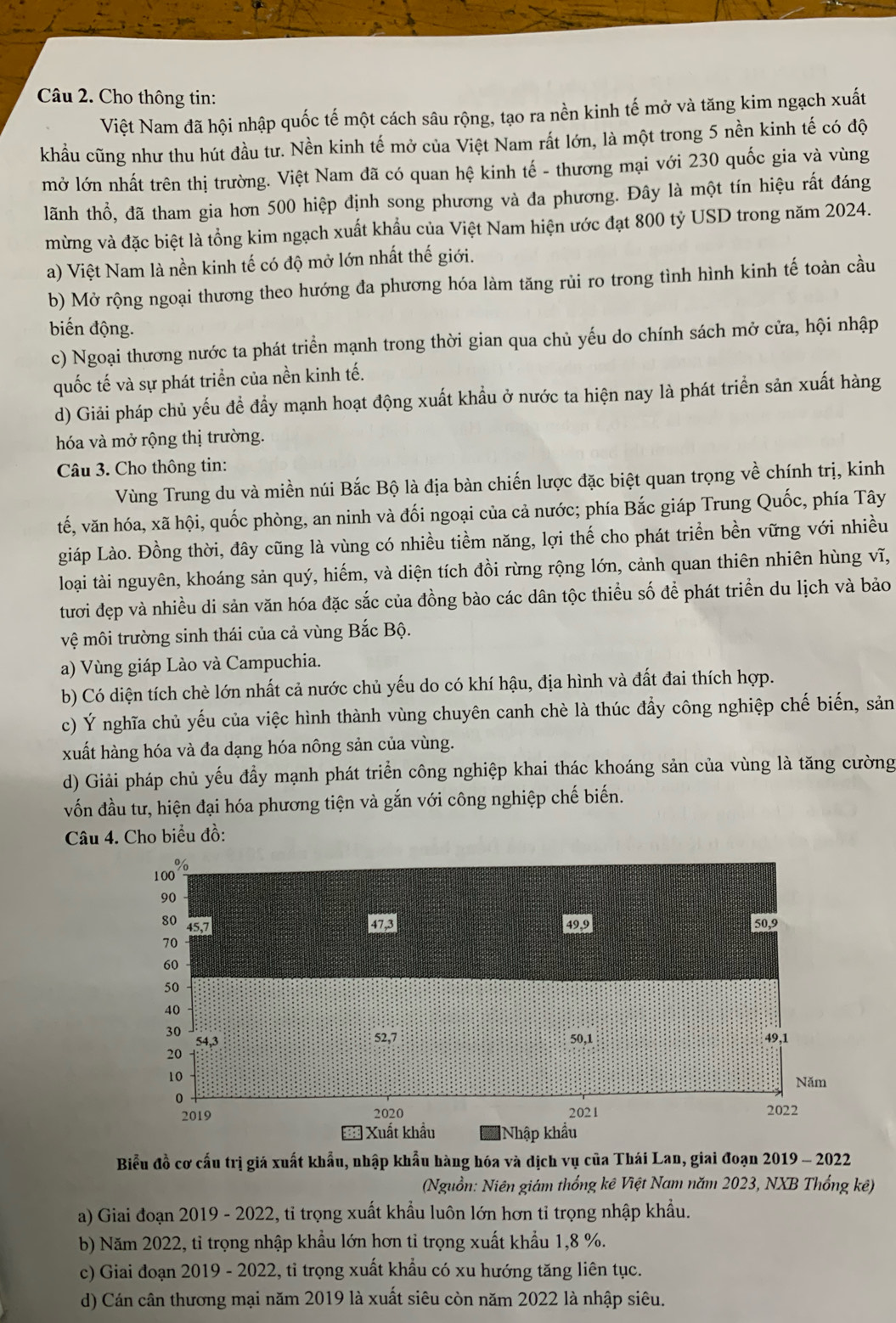 Cho thông tin:
Việt Nam đã hội nhập quốc tế một cách sâu rộng, tạo ra nền kinh tế mở và tăng kim ngạch xuất
khẩu cũng như thu hút đầu tư. Nền kinh tế mở của Việt Nam rất lớn, là một trong 5 nền kinh tế có độ
mở lớn nhất trên thị trường. Việt Nam đã có quan hệ kinh tế - thương mại với 230 quốc gia và vùng
lãnh thổ, đã tham gia hơn 500 hiệp định song phương và đa phương. Đây là một tín hiệu rất đáng
mừng và đặc biệt là tổng kim ngạch xuất khẩu của Việt Nam hiện ước đạt 800 tỷ USD trong năm 2024.
a) Việt Nam là nền kinh tế có độ mở lớn nhất thế giới.
b) Mở rộng ngoại thương theo hướng đa phương hóa làm tăng rủi ro trong tình hình kinh tế toàn cầu
biến động.
c) Ngoại thương nước ta phát triển mạnh trong thời gian qua chủ yếu do chính sách mở cửa, hội nhập
quốc tế và sự phát triển của nền kinh tế.
d) Giải pháp chủ yếu để đầy mạnh hoạt động xuất khẩu ở nước ta hiện nay là phát triển sản xuất hàng
hóa và mở rộng thị trường.
Câu 3. Cho thông tin:
Vùng Trung du và miền núi Bắc Bộ là địa bàn chiến lược đặc biệt quan trọng về chính trị, kinh
tế, văn hóa, xã hội, quốc phòng, an ninh và đối ngoại của cả nước; phía Bắc giáp Trung Quốc, phía Tây
giáp Lào. Đồng thời, đây cũng là vùng có nhiều tiềm năng, lợi thế cho phát triển bền vững với nhiều
loại tài nguyên, khoáng sản quý, hiếm, và diện tích đồi rừng rộng lớn, cảnh quan thiên nhiên hùng vĩ,
tươi đẹp và nhiều di sản văn hóa đặc sắc của đồng bào các dân tộc thiều số để phát triển du lịch và bảo
vệ môi trường sinh thái của cả vùng Bắc Bộ.
a) Vùng giáp Lào và Campuchia.
b) Có diện tích chè lớn nhất cả nước chủ yếu do có khí hậu, địa hình và đất đai thích hợp.
c) Ý nghĩa chủ yếu của việc hình thành vùng chuyên canh chè là thúc đẩy công nghiệp chế biến, sản
xuất hàng hóa và đa dạng hóa nông sản của vùng.
d) Giải pháp chủ yếu đầy mạnh phát triển công nghiệp khai thác khoáng sản của vùng là tăng cường
vốn đầu tư, hiện đại hóa phương tiện và gắn với công nghiệp chế biến.
Câu 4. Cho biểu đồ:
Biểu đồ cơ cấu trị giá xuất khẩu, nhập khẩu hàng hóa và dịch vụ của Thái Lan, giai đoạn 2019 - 2022
(Nguồn: Niên giám thống kê Việt Nam năm 2023, NXB Thống kê)
a) Giai đoạn 2019 - 2022, tỉ trọng xuất khẩu luôn lớn hơn tỉ trọng nhập khẩu.
b) Năm 2022, tỉ trọng nhập khẩu lớn hơn tỉ trọng xuất khẩu 1,8 %.
c) Giai đoạn 2019 - 2022, tỉ trọng xuất khẩu có xu hướng tăng liên tục.
d) Cán cân thương mại năm 2019 là xuất siêu còn năm 2022 là nhập siêu.