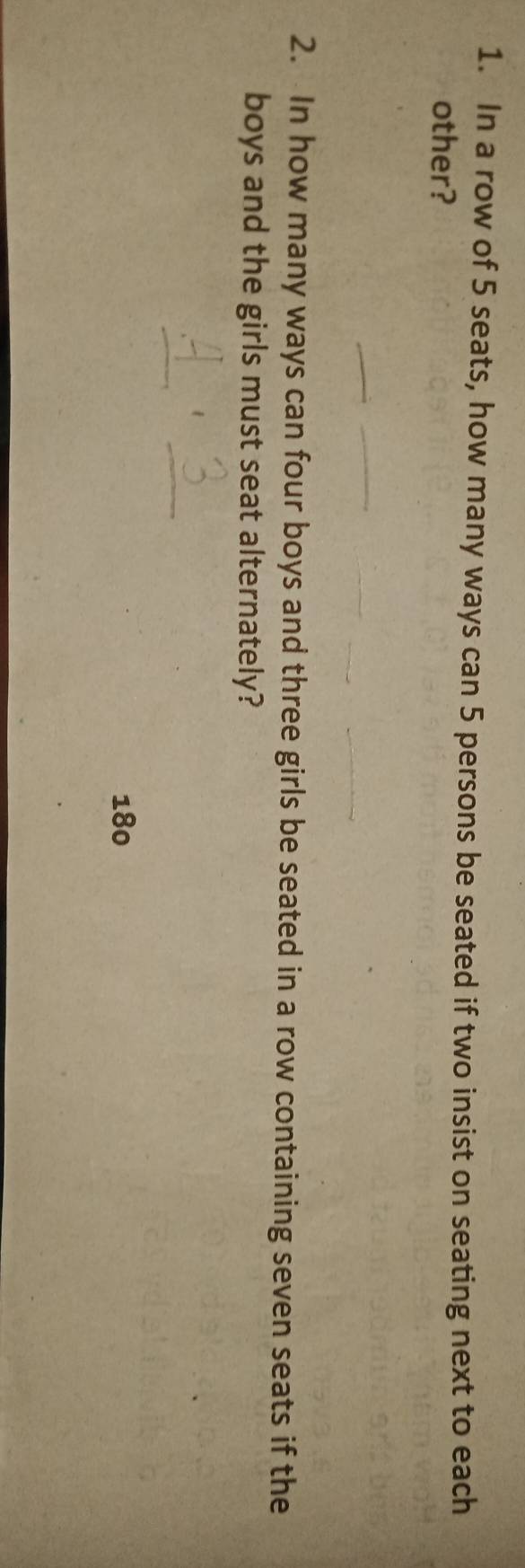 In a row of 5 seats, how many ways can 5 persons be seated if two insist on seating next to each 
other? 
2. In how many ways can four boys and three girls be seated in a row containing seven seats if the 
boys and the girls must seat alternately?
180