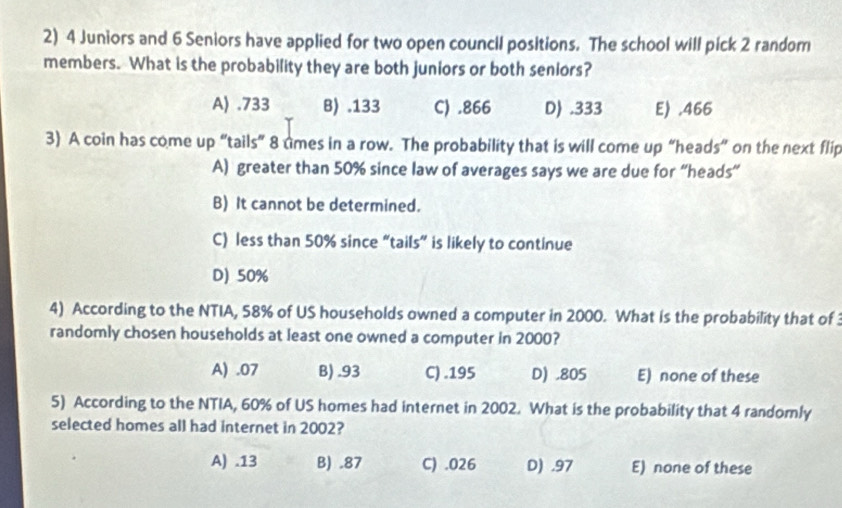 4 Juniors and 6 Seniors have applied for two open council positions. The school will pick 2 random
members. What is the probability they are both juniors or both seniors?
A) . 733 B) . 133 C) . 866 D . 333 E) . 466
3) A coin has come up “tails” 8 tmes in a row. The probability that is will come up “heads” on the next flip
A) greater than 50% since law of averages says we are due for “heads”
B) It cannot be determined.
C) less than 50% since “tails” is likely to continue
D) 50%
4) According to the NTIA, 58% of US households owned a computer in 2000. What is the probability that of 
randomly chosen households at least one owned a computer in 2000?
A) . 07 B) . 93 C) . 195 D) . 805 E) none of these
5) According to the NTIA, 60% of US homes had internet in 2002. What is the probability that 4 randomly
selected homes all had internet in 2002?
A).13 B) . 87 C) . 026 D) . 97 E) none of these