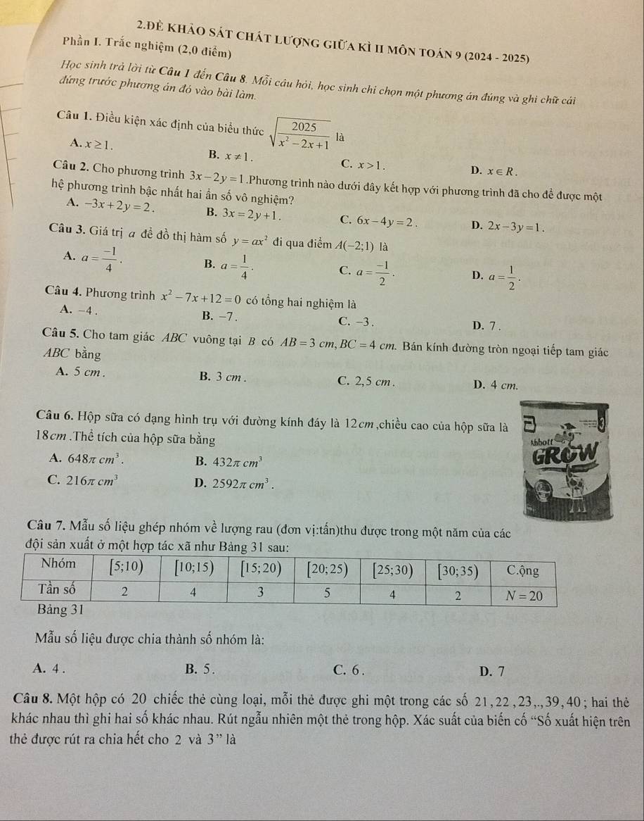 2.Đẻ khảo sát chát lượng giữa kì II môn toán 9 (2024 - 2025)
Phần I. Trắc nghiệm (2,0 điểm)
Học sinh trả lời từ Câu 1 đến Câu 8. Mỗi câu hỏi, học sinh chi chọn một phương án đúng và ghi chữ cái
đứng trước phương án đó vào bài làm.
Câu 1. Điều kiện xác định của biểu thức sqrt(frac 2025)x^2-2x+11a 1
A. x≥ 1.
B. x!= 1.
C. x>1.
D. x∈ R.
Câu 2. Cho phương trình 3x-2y=1.Phương trình nào dưới đây kết hợp với phương trình đã cho để được một
hệ phương trình bậc nhất hai ần số vô nghiệm?
A. -3x+2y=2. B. 3x=2y+1. C. 6x-4y=2. D. 2x-3y=1.
Câu 3. Giá trị a đề đồ thị hàm số y=ax^2 đi qua điểm A(-2;1) là
A. a= (-1)/4 .
B. a= 1/4 .
C. a= (-1)/2 . D. a= 1/2 .
Câu 4. Phương trình x^2-7x+12=0 có tổng hai nghiệm là
A. -4 . B. −7 . C. -3 . D. 7 .
Câu 5. Cho tam giác ABC vuông tại B có AB=3cm,BC=4cm *. Bán kính đường tròn ngoại tiếp tam giác
ABC bằng
A. 5 cm . B. 3 cm . C. 2,5 cm . D. 4 cm.
Câu 6. Hộp sữa có dạng hình trụ với đường kính đáy là 12cm,chiều cao của hộp sữa là
18cm .Thể tích của hộp sữa bằng
A. 648π cm^3. B. 432π cm^3
C. 216π cm^3 D. 2592π cm^3.
Câu 7. Mẫu số liệu ghép nhóm về lượng rau (đơn vị:tấn)thu được trong một năm của các
đội sản xuất ở một hợp tác xã như Bảng 31 sau:
Mẫu số liệu được chia thành số nhóm là:
A. 4 . B. 5 . C. 6 . D. 7
Câu 8. Một hộp có 20 chiếc thẻ cùng loại, mỗi thẻ được ghi một trong các số 21,22,23,.,39,40; hai thẻ
khác nhau thì ghi hai số khác nhau. Rút ngẫu nhiên một thẻ trong hộp. Xác suất của biến cố “Số xuất hiện trên
thẻ được rút ra chia hết cho 2 và 3'' là