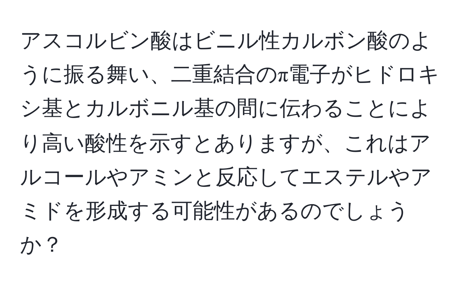 アスコルビン酸はビニル性カルボン酸のように振る舞い、二重結合のπ電子がヒドロキシ基とカルボニル基の間に伝わることにより高い酸性を示すとありますが、これはアルコールやアミンと反応してエステルやアミドを形成する可能性があるのでしょうか？