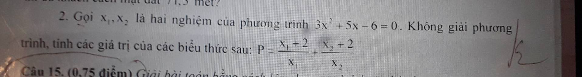 met?
2. Gọi x_1, x_2 là hai nghiệm của phương trình 3x^2+5x-6=0 Không giải phương
trình, tính các giá trị của các biểu thức sau: P=frac x_1+2x_1+frac x_2+2x_2
Câu 15. (0,75 điểm) Giải bài toán bảy