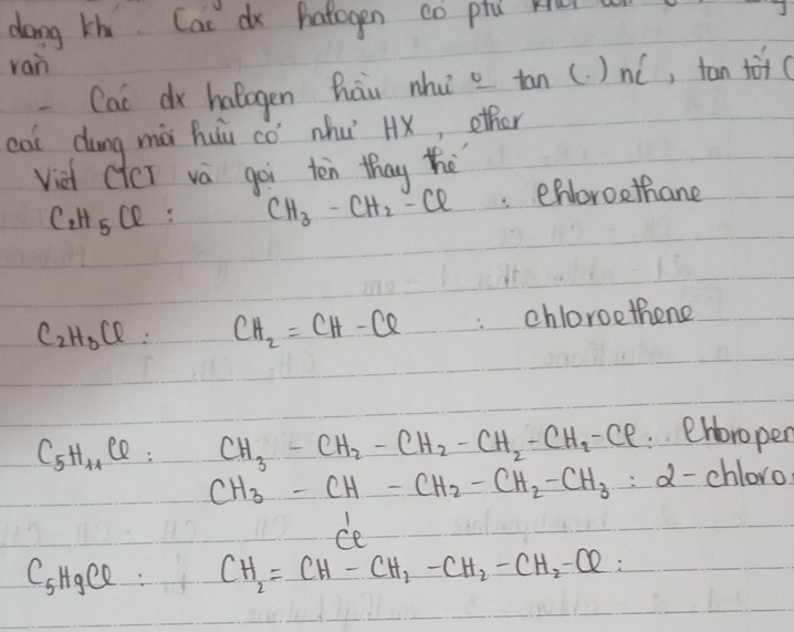 dong thi Cas dx hatogen co ptú kur
rain
Cac dr halagen hāu nhu a tan (. )nó, tan (
cas dung mà huu cò nhu Hx, other
viet ctcT va goi ten thay the
C_2H_5Cl
CH_3-CH_2-Cl eNoroethane
C_2H_3Cl= CH_2=CH-Cl chloroethene
C_5H_11Cl : CH_3-CH_2-CH_2-CH_2-CH_2-Cl ehbropen
CH_3-CH-CH_2-CH_2-CH_3 d- chloro
ce
C_5H_9Cl CH_2=CH-CH_2-CH_2-CH_2-Cl2 :