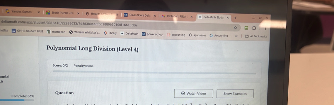 Yandex Games X Block Puzzle - Bi Results of Yo Class Score Deta Invitation: FBLA × DeltaMath Stude 
deitarnath.comn/app/student/3318410/22998633/7d58380aa8f501889630100f166105b6 ☆ □ 
netóix OHHS Student HUB membean William Whitaker's library DeltaMath power school accounting ap classes 72° Accounting All Bookmarks 
Polynomial Long Division (Level 4) 
Score: 0/2 Penalty: none 
omial 
.6 
Complete: 86% Question 
Watch Video Show Examples