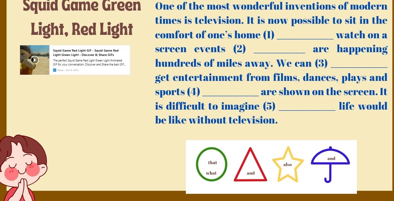 Squid Game Green One of the most wonderful inventions of modern 
times is television. It is now possible to sit in the 
Light, Red Light comfort of one’s home (1)_ watch on a 
Squid Game Red Light GIF - Squid Game Red screen events (2) _are happening 
Light Green Light - Discover & Share GIFs 
The perfect Squid Game Red Light Green Light Animated hundreds of miles away. We can (3)_ 
GIF for your conversation. Discover and Share the best GIF... 
Terior / Oct 9, 2021 
get entertainment from films, dances, plays and 
sports (4)_ are shown on the screen. It 
is difficult to imagine (5) _life would 
be like without television.