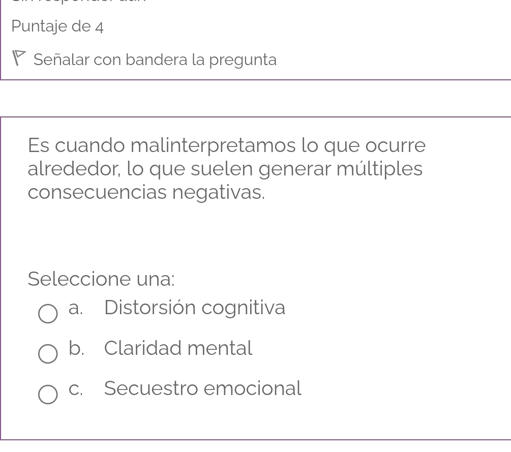 Puntaje de 4
Señalar con bandera la pregunta
Es cuando malinterpretamos lo que ocurre
alrededor, lo que suelen generar múltiples
consecuencias negativas.
Seleccione una:
a. Distorsión cognitiva
b. Claridad mental
c. Secuestro emocional