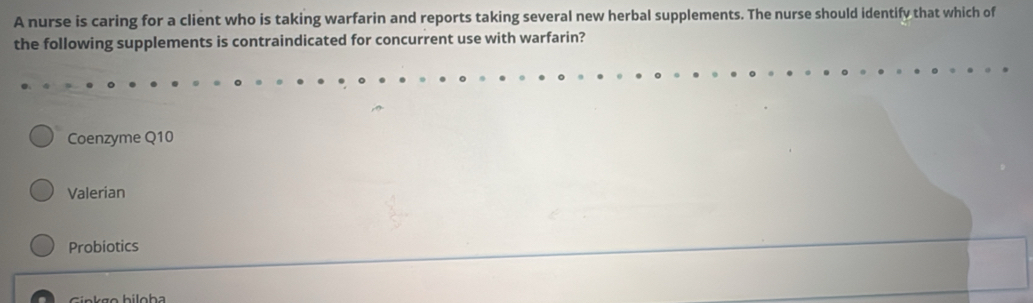 A nurse is caring for a client who is taking warfarin and reports taking several new herbal supplements. The nurse should identify that which of
the following supplements is contraindicated for concurrent use with warfarin?
Coenzyme Q10
Valerian
Probiotics