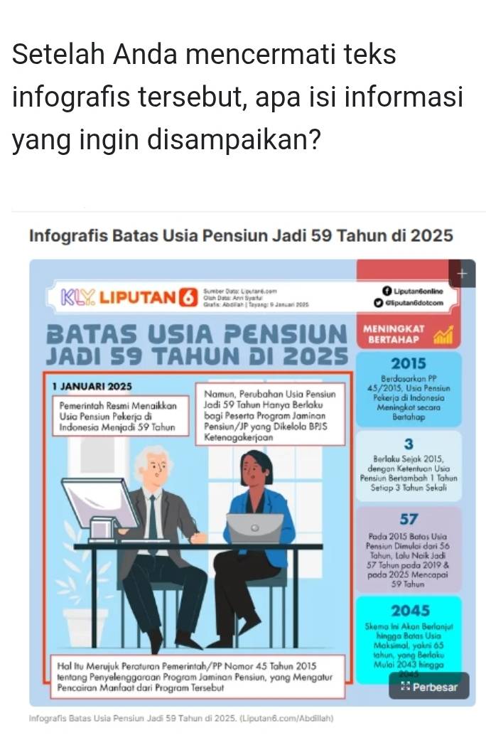 Setelah Anda mencermati teks 
infografis tersebut, apa isi informasi 
yang ingin disampaikan? 
Infografis Batas Usia Pensiun Jadi 59 Tahun di 2025 
KL Liputan 6 Sumber Dass: Liputané.pem Olsh Dass: Ann Syarta Liputan6online 
Giatis: Abøiah | Tayang: 9 Januari 2005 Glputan6dotcom 
BATAS USIA PENSIUN MENINGKAT 
BERTAHAP 
JADI 59 TAHUN DI 2025 2015 
Berdasarkan PP 
1 JANUARI 2025 Namun, Perubahan Usia Pensiun 45/2015, Usia Pensiun 
Pemerintah Resmi Menaikkan Jadi 59 Tahun Hanya Berlaku Pekería di Indonesía Meningkot secara 
Usia Pensiun Pekerja di bagi Peserta Program Jaminan Bertahap 
Indonesia Menjadi 59 Tahun Pensiun/JP yang Dikelola BPS 
Ketenagakerjaan
3
Berlaku Sejak 2015, 
dengon Ketentuan Usia 
Pensiun Bertambah 1 Tahun 
Setiap 3 1ahun Sekali
57
Pada 2015 Botas Usia 
Pensiun Dimulai dari 56
Tahun, Lalu Naik Jadi
57 Tahun poda 2019 & 
pada 2025 Mencapai
59 Tahun
2045
Skema Ini Akan Berlanjut 
hingga Boas Usia 
Maksimal, yakni 65
Ihun, yang Berlak 
Hal Itu Merujuk Peraturan Pemerintah/PP Nomor 45 Tahun 2015 Mulai 2043 hingga 
tentang Penyelenggaraan Program Jaminan Pensiun, yang Mengatur 
Pencairan Manfaat dari Program Tersebut :: Perbesar 
Infografis Batas Usia Pensiun Jadi 59 Tahun di 2025. (Liputan6.com/Abdillah)