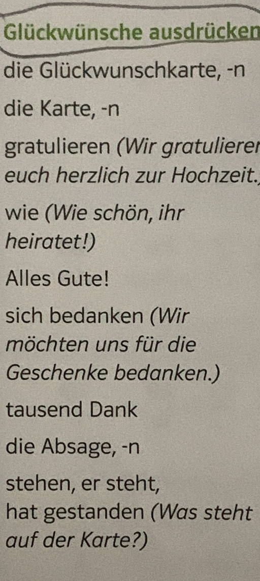 Glückwünsche ausdrücken 
die Glückwunschkarte, -n 
die Karte, -n 
gratulieren (Wir gratulierer 
euch herzlich zur Hochzeit. 
wie (Wie schön, ihr 
heiratet!) 
Alles Gute! 
sich bedanken (Wir 
möchten uns für die 
Geschenke bedanken.) 
tausend Dank 
die Absage, -n 
stehen, er steht, 
hat gestanden (Was steht 
auf der Karte?)