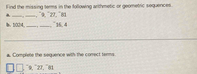 Find the missing terms in the following arithmetic or geometric sequences. 
a. _ _, ¯9, ¯27, ¯81 
b. 1024, _, _, ¯16, 4
_ 
_ 
a. Complete the sequence with the correct terms. 
¯9, ¯27, ¯81