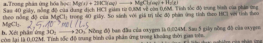 Trong phản ứng hóa học: Mg(s)+2HCl(aq)to MgCl_2(aq)+H_2(g)
Sau 40 giây, nồng độ của dung dịch HCl giảm từ 0,8M về còn 0,6M. Tính tốc độ trung bình của phản ứng 
theo nồng độ của MgCl_2 trong 40 giây. So sánh với giá trị tốc độ phản ứng tính theo HCl với tính theo
MgCl_2. 
b. Xét phản ứng 3O_2to 2O_3. Nồng độ ban đầu của oxygen là 0,024M. Sau 5 giây nồng độ của oxygen 
còn lại là 0,02M. Tính tốc độ trung bình của phản ứng trong khoảng thời gian trên. 
rc nghiêm của phản ứng