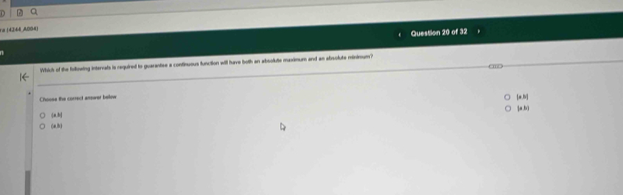 ra (4244 A004)
Question 20 of 32
Which of the following intervals is required to guarantee a continuous function will have both an absolute maximum and an absolute minimum?
Choose the correct answer beow
[a,b]
(ab)
(a,b]
(a,b)