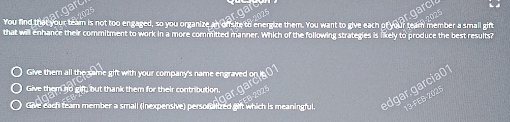 harc
arc
You find that your team is not too engaged, so you organize an ofsite to energize them. You want to give each of your team member a small gift
that will enhance their commitment to work in a more committed manner. Which of the following strategies is likely to produce the best results?
Give them all the same gift with your company's name engraved or
Give them no gift, but thank them for their contribution.
Give each team member a small (inexpensive) personalized ght which is meaningful.
dgar.garcia01
13-FEB-2025