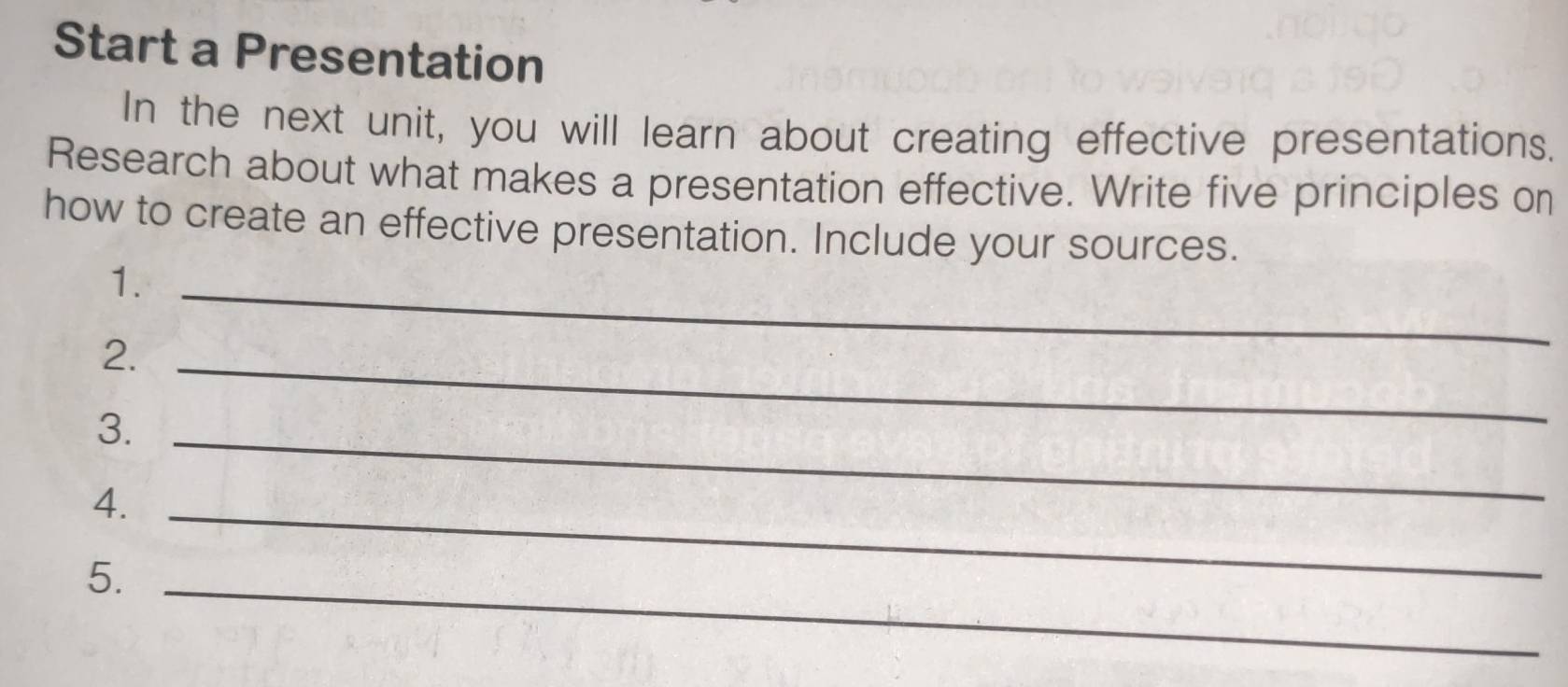 Start a Presentation 
In the next unit, you will learn about creating effective presentations. 
Research about what makes a presentation effective. Write five principles on 
how to create an effective presentation. Include your sources. 
1._ 
2._ 
3._ 
4._ 
5._