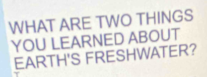 WHAT ARE TWO THINGS 
YOU LEARNED ABOUT 
EARTH'S FRESHWATER?