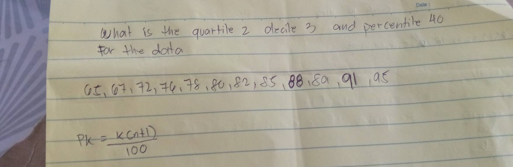 What is the quartile 2 decle 3 and percentile 40
for the data
65 、 67 、 72, 74 、 78 、 80, 82, 85 、 88. 80, 91 9. 5
PK= (K(n+1))/100 