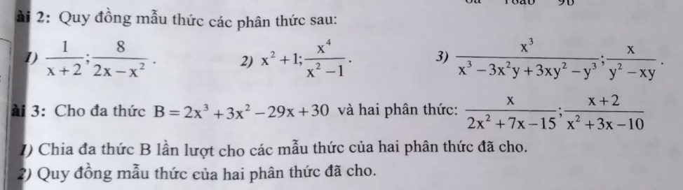 ài 2: Quy đồng mẫu thức các phân thức sau: 
1)  1/x+2 ;  8/2x-x^2 . x^2+1;  x^4/x^2-1 .  x^3/x^3-3x^2y+3xy^2-y^3 ;  x/y^2-xy . 
2) 
3) 
ài 3:Cho đa thức B=2x^3+3x^2-29x+30 và hai phân thức:  x/2x^2+7x-15 ;  (x+2)/x^2+3x-10 
1) Chia đa thức B lần lượt cho các mẫu thức của hai phân thức đã cho. 
2) Quy đồng mẫu thức của hai phân thức đã cho.