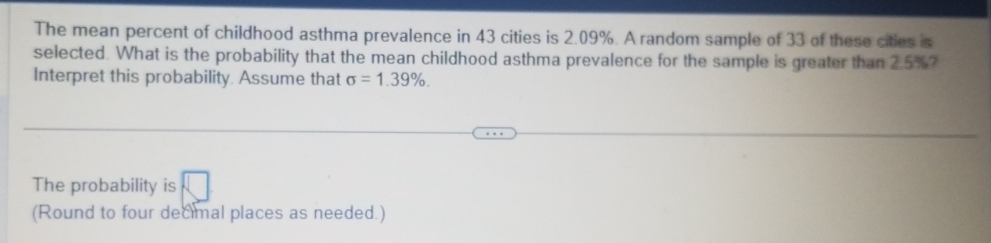 The mean percent of childhood asthma prevalence in 43 cities is 2.09%. A random sample of 33 of these cities is 
selected. What is the probability that the mean childhood asthma prevalence for the sample is greater than 2.5%? 
Interpret this probability. Assume that sigma =1.39%. 
The probability is 
(Round to four decimal places as needed.)