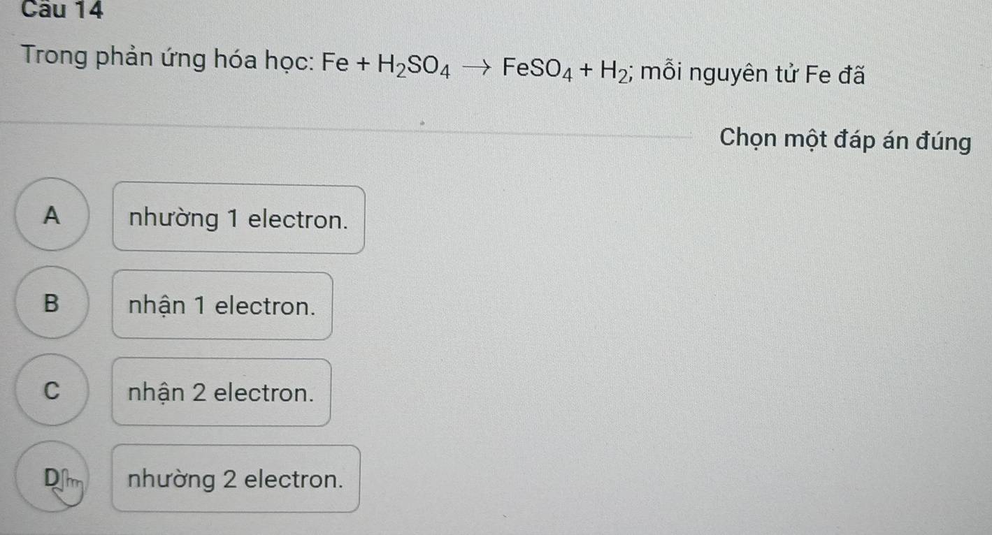 Trong phản ứng hóa học: Fe+H_2SO_4to FeSO_4+H_2; mỗi nguyên tử Fe đã
Chọn một đáp án đúng
A nhường 1 electron.
B nhận 1 electron.
C nhận 2 electron.
Dlm nhường 2 electron.