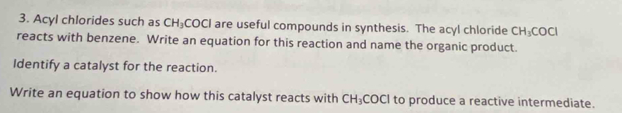 Acyl chlorides such as CH_3COCl are useful compounds in synthesis. The acyl chloride CH_3COCl
reacts with benzene. Write an equation for this reaction and name the organic product. 
Identify a catalyst for the reaction. 
Write an equation to show how this catalyst reacts with CH_3 COCI to produce a reactive intermediate.