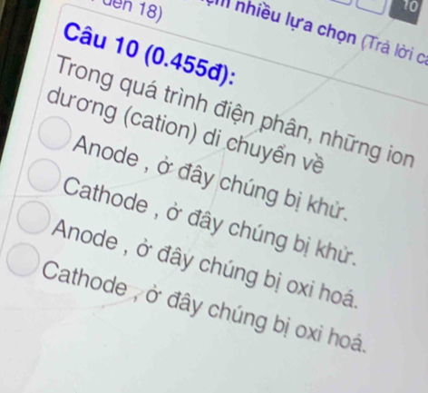 den 18) III nhiều lựa chọn (Trả lời c
Câu 10 (0.455đ):
Trong quá trình điện phân, những ion
dương (cation) di chuyển về
Anode , ở đây chúng bị khử.
Cathode , ở đây chúng bị khử.
Anode , ở đây chúng bị oxi hoá
Cathode , ở đây chúng bị oxi hoá