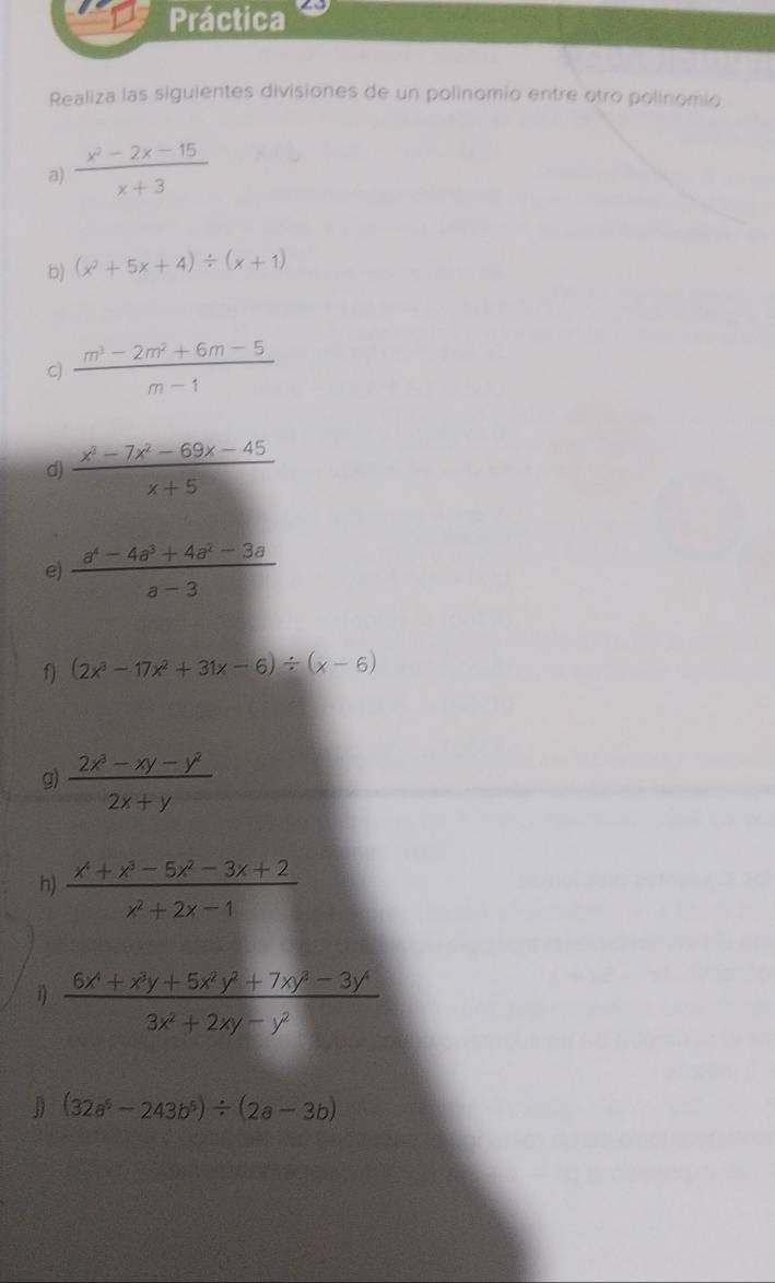 Práctica 
Realiza las siguientes divisiones de un polinomio entre otro polinomio. 
a)  (x^2-2x-15)/x+3 
b) (x^2+5x+4)/ (x+1)
C)  (m^3-2m^2+6m-5)/m-1 
d)  (x^3-7x^2-69x-45)/x+5 
e)  (a^4-4a^3+4a^2-3a)/a-3 
f) (2x^3-17x^2+31x-6)/ (x-6)
g)  (2x^3-xy-y^2)/2x+y 
h)  (x^4+x^3-5x^2-3x+2)/x^2+2x-1 
1)  (6x^4+x^3y+5x^2y^2+7xy^3-3y^4)/3x^2+2xy-y^2 
J (32a^5-243b^5)/ (2a-3b)