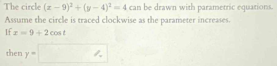 The circle (x-9)^2+(y-4)^2=4 can be drawn with parametric equations. 
Assume the circle is traced clockwise as the parameter increases. 
If x=9+2cos t
then y=□