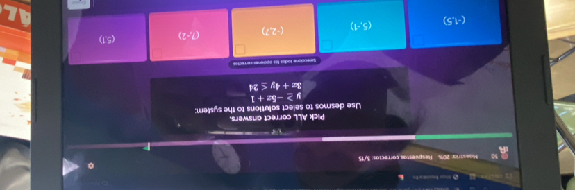 Mugo Eaqubtica Do
30 Maestria: 20% Respuestas correctas: 3/15
V 
Pick ALL correct answers.
Use desmos to select solutions to the system;
≥ -5x+1
3x+4y≤ 24
Seleccione sodas las opciones córrecias
(-1,5)
(5,-1) (-2,7) (7,-2) (5,1)