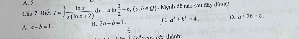 A. 5
Câu 7. Biết I=∈tlimits _1^(efrac ln x)x(ln x+2)dx=aln  3/2 +b,(a,b∈ Q). Mệnh đề nào sau đây đúng?
B. 2a+b=1. C. a^2+b^2=4. D. a+2b=0.
A. a-b=1.
 π /2 
cin cos xdx thành: