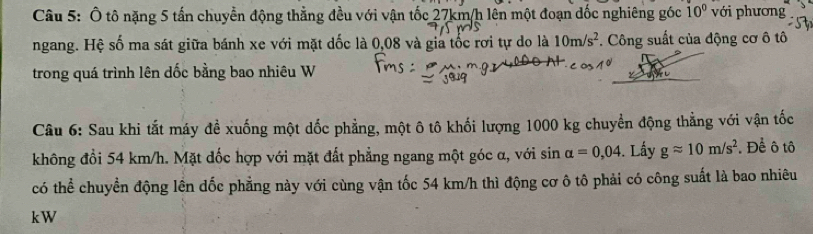 Ô tô nặng 5 tấn chuyển động thẳng đều với vận tốc 27km/h lên một đoạn đốc nghiêng góc 10° với phương 
ngang. Hệ số ma sát giữa bánh xe với mặt dốc là 0,08 và gia tốc rơi tự do là 10m/s^2. Công suất của động cơ ô tô 
trong quá trình lên dốc bằng bao nhiêu W 
Câu 6: Sau khi tắt máy đề xuống một dốc phẳng, một ô tô khối lượng 1000 kg chuyển động thẳng với vận tốc 
không đổi 54 km/h. Mặt dốc hợp với mặt đất phẳng ngang một góc α, với sin alpha =0,04. Lấy gapprox 10m/s^2 *. Để ô tô 
có thể chuyển động lên dốc phẳng này với cùng vận tốc 54 km/h thì động cơ ô tô phải có công suất là bao nhiêu 
kW