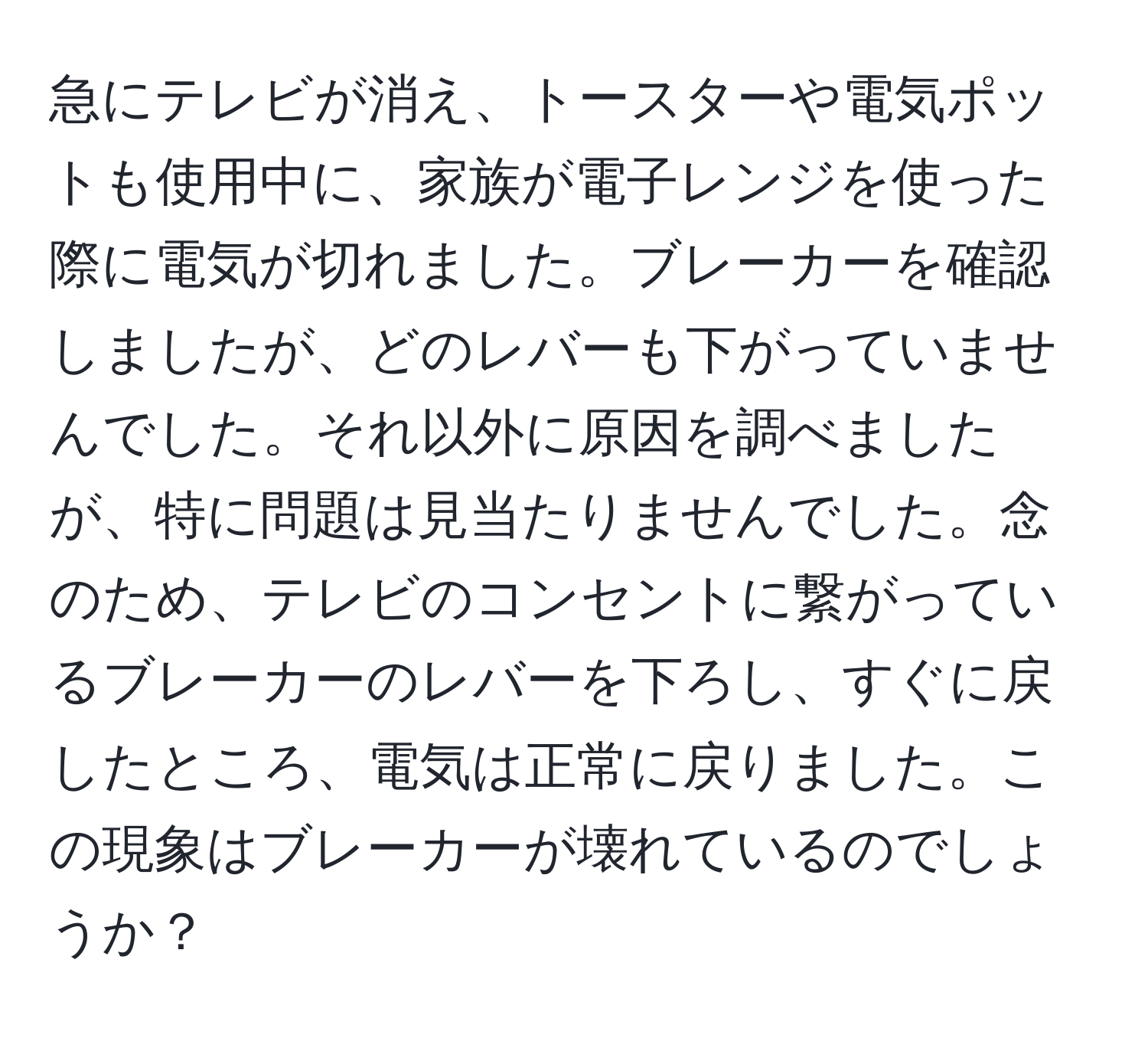 急にテレビが消え、トースターや電気ポットも使用中に、家族が電子レンジを使った際に電気が切れました。ブレーカーを確認しましたが、どのレバーも下がっていませんでした。それ以外に原因を調べましたが、特に問題は見当たりませんでした。念のため、テレビのコンセントに繋がっているブレーカーのレバーを下ろし、すぐに戻したところ、電気は正常に戻りました。この現象はブレーカーが壊れているのでしょうか？