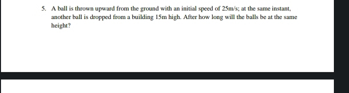 A ball is thrown upward from the ground with an initial speed of 25m/s; at the same instant, 
another ball is dropped from a building 15m high. After how long will the balls be at the same 
height?