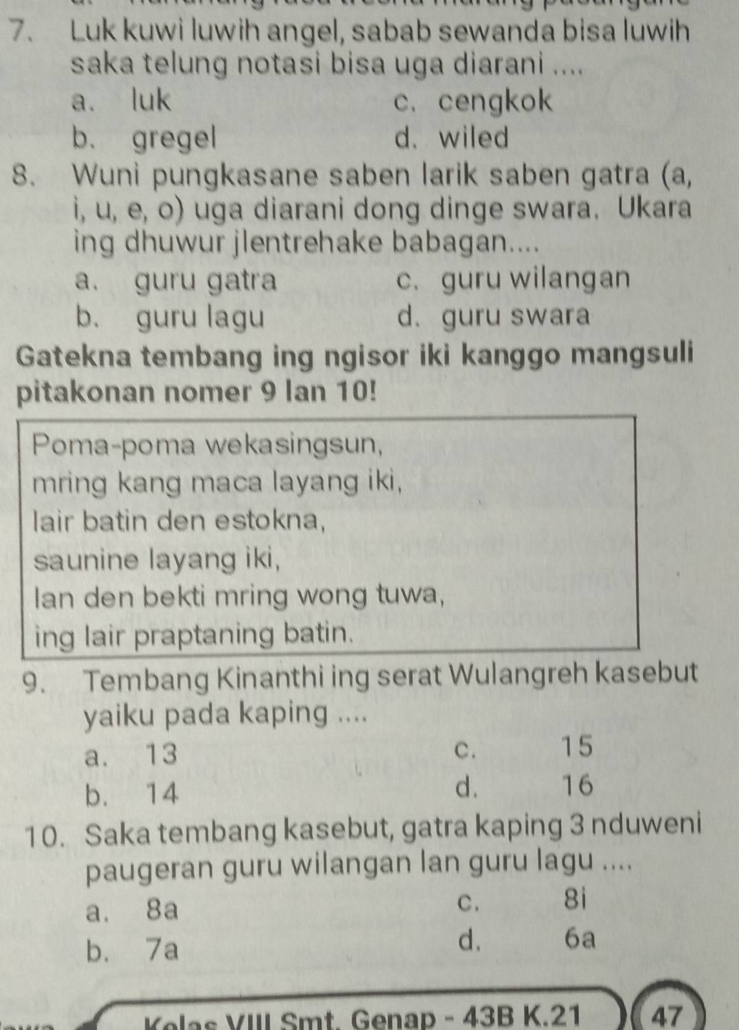 Luk kuwi luwih angel, sabab sewanda bisa luwih
saka telung notasi bisa uga diarani ....
a. luk c. cengkok
b. gregel d. wiled
8. Wuni pungkasane saben larik saben gatra (a,
i, u, e, o) uga diarani dong dinge swara. Ukara
ing dhuwur jlentrehake babagan....
a. guru gatra c. guru wilangan
b. guru lagu d. guru swara
Gatekna tembang ing ngisor iki kanggo mangsuli
pitakonan nomer 9 lan 10!
Poma-poma wekasingsun,
mring kang maca layang iki,
lair batin den estokna,
saunine layang iki,
lan den bekti mring wong tuwa,
ing lair praptaning batin.
9. Tembang Kinanthi ing serat Wulangreh kasebut
yaiku pada kaping ....
a. 13 C .
15
b. 14
d.
16
10. Saka tembang kasebut, gatra kaping 3 nduweni
paugeran guru wilangan lan guru lagu ....
a. 8a C . 8i
b. 7a
d、 6a
Kelas VIII Smt. Genap - 43B K. 21 47