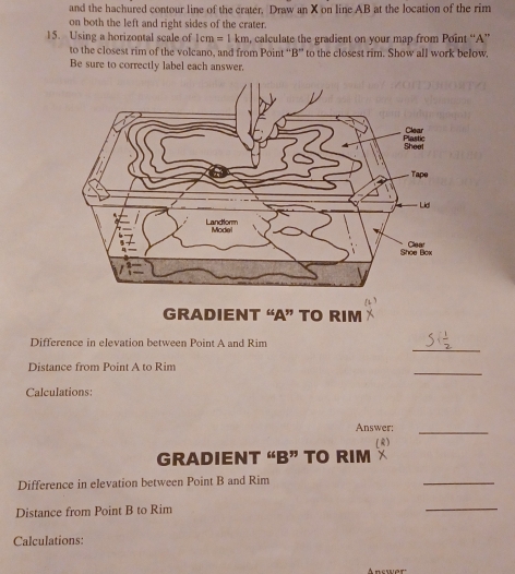and the hachured contour line of the crater. Draw an X on line AB at the location of the rim 
on both the left and right sides of the crater. 
15. Using a horizontal scale of 1cm =1km , calculate the gradient on your map from Point '' A '' 
to the closest rim of the volcano, and from Point “ B ” to the closest rim. Show all work below, 
Be sure to correctly label each answer. 
GRADIENT “ A ” TO RIM 
_ 
Difference in elevation between Point A and Rim 
_ 
Distance from Point A to Rim 
Calculations: 
Answer:_ 
(R) 
GRADIENT “ B ” TO RIM 
Difference in elevation between Point B and Rim 
_ 
Distance from Point B to Rim 
_ 
Calculations: 
Answer'