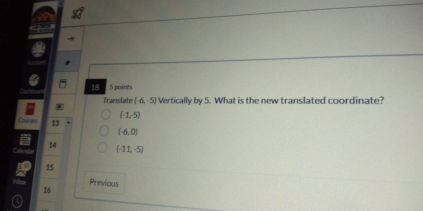 Account
Dashboard
18 5 points
Translate (-6,-5) Vertically by 5. What is the new translated coordinate?
(-1,-5)
Courses 13
(-6,0)
14
Calendar
(-11,-5)
15
Inbox Previous
16