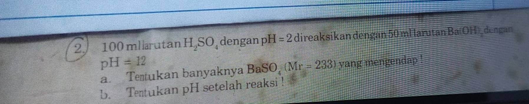 2 100 mllarutan H_2SO;dengan pH=2 direaksikan dengan 50 ml larutan Ba OH) dengan
pH=12
a. Te tukan banyaknya BaSO, (Mr=233) yang mengendap ! 
b. Ttukan pH setelah reaksi !