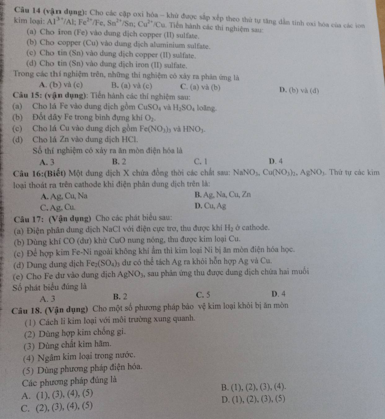 (vận dụng): Cho các cặp oxi hóa - khử được sắp xếp theo thứ tự tăng dẫn tính oxi hóa của các ion
kim loại: Al^(3+)/Al;Fe^(2+)/Fe,Sn^(2+)/Sn;Cu^(2+)/Cu. Tiến hành các thí nghiệm sau:
(a) Cho iron (Fe) vào dung dịch copper (II) sulfate.
(b) Cho copper (Cu) vào dung dịch aluminium sulfate.
(c) Cho tin (Sn) vào dung dịch copper (II) sulfate.
(d) Cho tin (Sn) vào dung dịch iron (II) sulfate.
Trong các thí nghiệm trên, những thí nghiệm có xảy ra phản ứng là
A. (b) và (c) B. (a) và (c) C. (a) và (b) D. (b) và (d)
Câu 15: (vận dụng): Tiến hành các thí nghiệm sau:
(a) Cho lá Fe vào dung dịch gồm CuSO_4 và H_2SO_4 loãng.
(b) Đốt dây Fe trong bình đựng khí O_2.
(c) Cho lá Cu vào dung dịch gồm Fe(NO_3)_3 và HNO_3.
(d) Cho lá Zn vào dung dịch HCl.
Số thí nghiệm có xảy ra ăn mòn điện hóa là
A. 3 B. 2 C. 1 D. 4
Câu 16:(Biết) Một dung dịch X chứa đồng thời các chất sau: NaNO_3,Cu(NO_3)_2,AgNO_3. Thứ tự các kim
loại thoát ra trên cathode khi điện phân dung dịch trên là:
A. Ag, Cu, Na B. Ag, Na, Cu, Zn
C. Ag, Cu. D. Cu, / Ag
Câu 17: (Vận dụng) Cho các phát biểu sau:
(a) Điện phân dung dịch NaCl với điện cực trơ, thu được khí H_2 ở cathode.
(b) Dùng khí CO (dư) khử CuO nung nóng, thu được kim loại Cu.
(c) Để hợp kim Fe-Ni ngoài không khí ẩm thì kim loại Ni bị ăn mòn điện hóa học.
(d) Dung dung dịch Fe_2(SO_4): 3 dư có thể tách Ag ra khỏi hỗn hợp Ag và Cu.
(e) Cho Fe dư vào dung dịch AgNO_3 , sau phản ứng thu được dung dịch chứa hai muối
Số phát biểu đúng là
A. 3 B. 2 C. 5
D. 4
Câu 18. (Vận dụng) Cho một số phương pháp bảo vệ kim loại khỏi bị ăn mòn
(1) Cách li kim loại với môi trường xung quanh.
(2) Dùng hợp kim chống gi.
(3) Dùng chất kìm hãm.
(4) Ngâm kim loại trong nước.
(5) Dùng phương pháp điện hóa.
Các phương pháp đúng là
B.
A. (1) ,(3),(4),(5) (1),(2),(3) , (4).
D. (1),(2),(3), (5)
C. (2). (3),(4),(5)