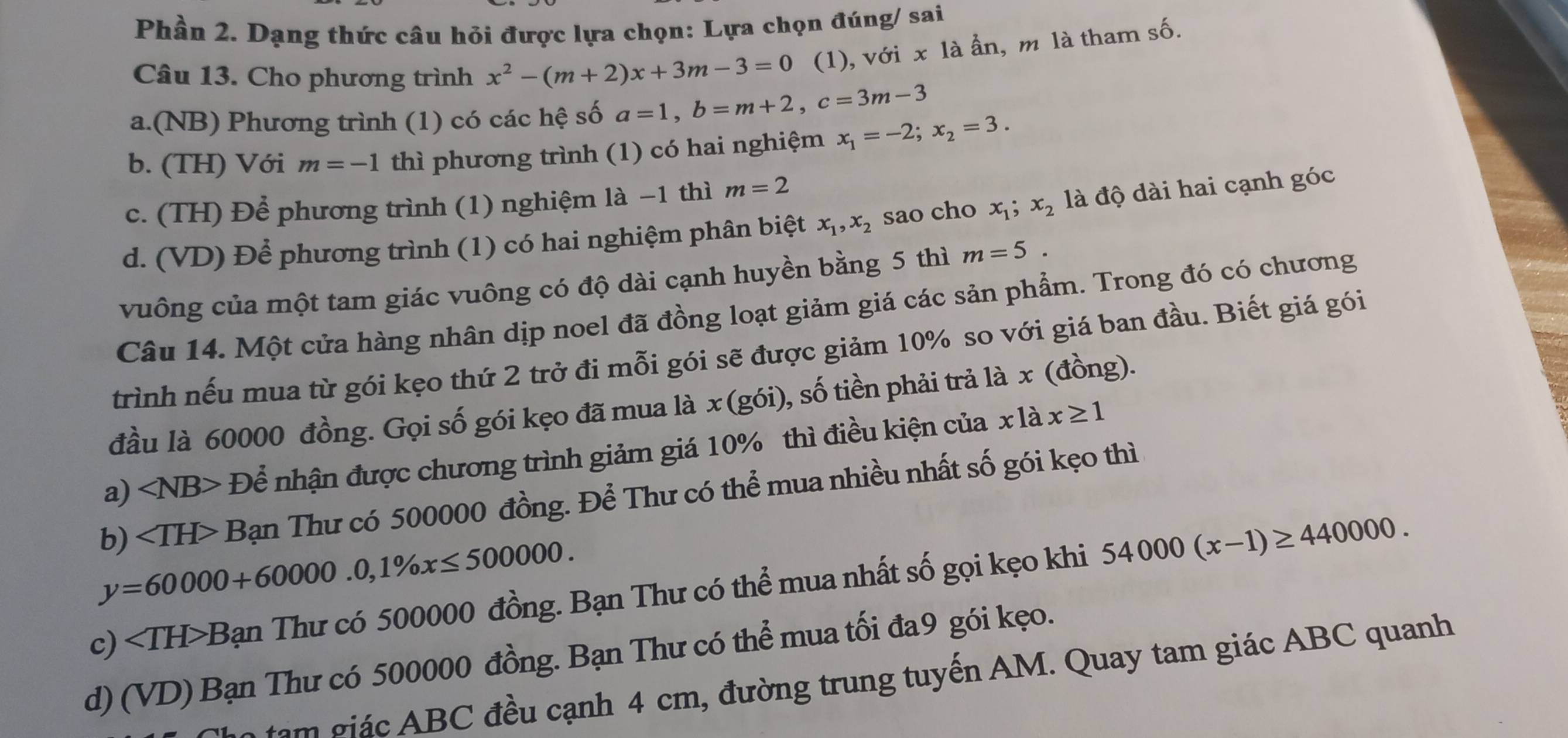 Phần 2. Dạng thức câu hỏi được lựa chọn: Lựa chọn đúng/ sai
Câu 13. Cho phương trình x^2-(m+2)x+3m-3=0 (1), với x là ẩn, m là tham số.
a.(NB) Phương trình (1) có các hệ số a=1,b=m+2,c=3m-3
b. (TH) Với m=-1 thì phương trình (1) có hai nghiệm x_1=-2;x_2=3.
c. (TH) Để phương trình (1) nghiệm là −1 thì m=2
d. (VD) Để phương trình (1) có hai nghiệm phân biệt x_1,x_2 sao cho x_1;x_2 là độ dài hai cạnh góc
vuông của một tam giác vuông có độ dài cạnh huyền bằng 5 thì m=5.
Câu 14. Một cửa hàng nhân dịp noel đã đồng loạt giảm giá các sản phẩm. Trong đó có chương
trình nếu mua từ gói kẹo thứ 2 trở đi mỗi gói sẽ được giảm 10% so với giá ban đầu. Biết giá gói
đầu là 60000 đồng. Gọi số gói kẹo đã mua là x(g6i) , số tiền phải trả là x (đồng).
a) ∠ NB> Để nhận được chương trình giảm giá 10% thì điều kiện của x là x≥ 1
b) - Bạn Thư có 500000 đồng. Để Thư có thể mua nhiều nhất số gói kẹo thì
y=60000+60000.0,1% x≤ 500000.
c) ∠ TH>B Bạn Thư có 500000 đồng. Bạn Thư có thể mua nhất số gọi kẹo khi 54000(x-1)≥ 440000.
d) (VD) Bạn Thư có 500000 đồng. Bạn Thư có thể mua tối đa9 gói kẹo.
tạm giác ABC đều cạnh 4 cm, đường trung tuyến AM. Quay tam giác ABC quanh