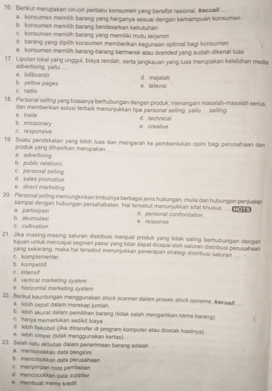 Berikut merupakan ciri-ciri perilaku konsumen yang bersifat rasional, kecuali ..
a. konsumen memilih barang yang harganya sesuai dengan kemampuan konsumen
b. konsumen memilih barang berdasarkan kebutuhan
c. konsumen memilih barang yang memiliki mutu terjamin
d. barang yang dipilih konsumen memberikan kegunaan optimal bagi konsumen
e. konsumen memilih barang-barang bermerek atau branded yang sudah dikenal luas
17. Liputan lokal yang unggul, biaya rendah, serta jangkauan yang luas merupakan kelebihan media
advertising, yaitu ....
a. billboards d. majalah
b. yellow pages e. televisi
c. radio
18. Personal selling yang biasanya berhubungan dengan produk, menangani masalah-masalah serius,
dan memberikan solusi terbaik menunjukkan tipe personal selling, yaitu ... selling
a trade d. technical
b missionary e creative
c. responsive
19. Suatu pendekatan yang lebih luas dan mengarah ke pembentukan opini bagi perusahaan dan
produk yang dihasilkan merupakan
a. advertising
b public relations
c. personal selling
d. sales promotion
e. direct marketing
20. Personal selling memungkinkan timbulnya berbagai jenis hubungan, mulai dari hubungan penjualan
sampai dengan hubungan persahabatan. Hal tersebut menunjukkan sifat khusus HOTS
a partisipasi d personal confrontation
b akumulasi e response
c. cultivation
21. Jika masing-masing saluran distribusi menjual produk yang tidak saling berhubungan dengan
tujuan untuk mencapai segmen pasar yang tidak dapat dicapai oleh saluran distribusi perusahaan
yang sekarang, maka hal tersebut menunjukkan penerapan strategi distribusi saluran .... .
c. komplementer
b. kompetitif
c. intensif
d. vertical marketing system
e horizontal marketing system
22. Benkut keuntungan menggunakan stock scanner dalam proses stock opname, kecuall
a. lebih cepat dalam merekap jumlah
b. lebih akurat dalam pemilihan barang (tidak salah mengartikan nama barang)
c. hanya memerlukan sedikit biaya
d. lebih fleksibel (jika ditransfer di program komputer atau dicetak hasilnya)
e. lebih simpel (tidak menggunakan kertas)
23. Salah satu aktivitas dalam penerimaan barang adalah ....
a. mencocokkan data pengirim
b. mencocokkan data perusahaan
c. menyimpan nota pembelian
d. mencocokkan data supplier
e membuat memo kredit