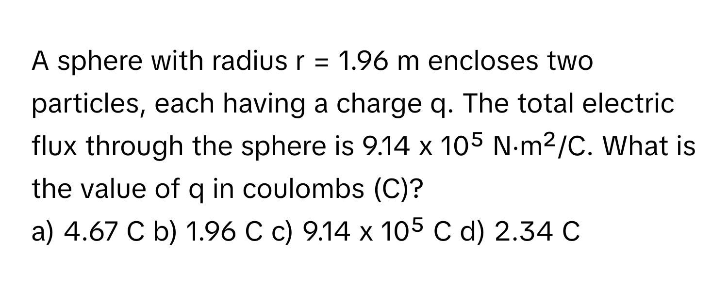 A sphere with radius r = 1.96 m encloses two particles, each having a charge q. The total electric flux through the sphere is 9.14 x 10⁵ N⋅m²/C. What is the value of q in coulombs (C)?

a) 4.67 C b) 1.96 C c) 9.14 x 10⁵ C d) 2.34 C