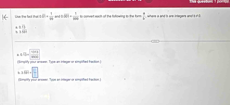 This question: 1 point(s) 
Use the fact that 0.overline 01= 1/99  and 0.overline 001= 1/999  to convert each of the following to the form  a/b  , where a and b are integers and b!= 0. 
a. 0.overline 13
b. 3.overline 591
a. 0.overline 13= 1313/9900 
(Simplify your answer. Type an integer or simplified fraction.) 
b, 3.overline 591= □ /□  
(Simplify your answer. Type an integer or simplified fraction.)