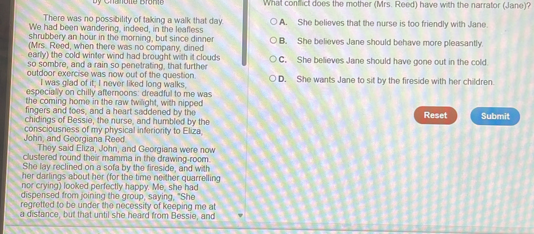 by Chanotte Brönte What conflict does the mother (Mrs. Reed) have with the narrator (Jane)?
There was no possibility of taking a walk that day. A. She believes that the nurse is too friendly with Jane.
We had been wandering, indeed, in the leafless
shrubbery an hour in the morning, but since dinner B. She believes Jane should behave more pleasantly.
(Mrs. Reed, when there was no company, dined
early) the cold winter wind had brought with it clouds C. She believes Jane should have gone out in the cold.
so sombre, and a rain so penetrating, that further
outdoor exercise was now out of the question. D. She wants Jane to sit by the fireside with her children.
I was glad of it; I never liked long walks,
especially on chilly afternoons: dreadful to me was
the coming home in the raw twilight, with nipped
fingers and toes, and a heart saddened by the Reset
chidings of Bessie, the nurse, and humbled by the Submit
consciousness of my physical inferiority to Eliza,
John, and Georgiana Reed.
They said Eliza, John, and Georgiana were now
clustered round their mamma in the drawing-room.
She lay reclined on a sofa by the fireside, and with
her darlings about her (for the time neither quarrelling
nor crying) looked perfectly happy. Me, she had
dispensed from joining the group, saying, "She
regretted to be under the necessity of keeping me at
a distance, but that until she heard from Bessie, and