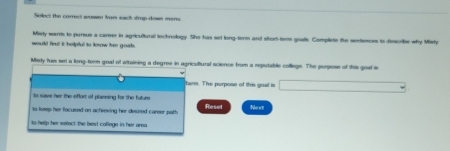 Select the correct wawer from each drop down merrs 
would find it helpful to lesow her goak. Misrty wants to pursue a career in agricultural tochrology. She has set long-term and short-term goats. Complete the sertences to diescribe why Misty 
Misty his set a long-term goal of altaining a degree in agricultural science from a reputable college. The perpose of this goal i 
farm. The purpose of this goal is 
to save her the eflort of planning for the future 
ts keep her facused on achieving her desired career path Reset Next 
to help her select the best college in her area