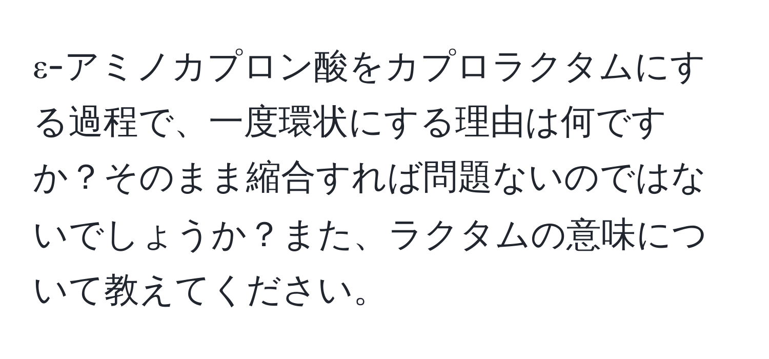 ε-アミノカプロン酸をカプロラクタムにする過程で、一度環状にする理由は何ですか？そのまま縮合すれば問題ないのではないでしょうか？また、ラクタムの意味について教えてください。