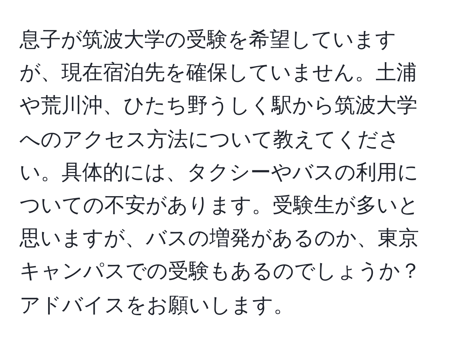 息子が筑波大学の受験を希望していますが、現在宿泊先を確保していません。土浦や荒川沖、ひたち野うしく駅から筑波大学へのアクセス方法について教えてください。具体的には、タクシーやバスの利用についての不安があります。受験生が多いと思いますが、バスの増発があるのか、東京キャンパスでの受験もあるのでしょうか？アドバイスをお願いします。